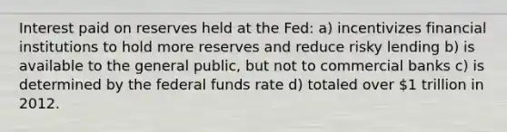 Interest paid on reserves held at the Fed: a) incentivizes financial institutions to hold more reserves and reduce risky lending b) is available to the general public, but not to commercial banks c) is determined by the federal funds rate d) totaled over 1 trillion in 2012.