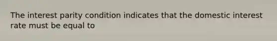 The interest parity condition indicates that the domestic interest rate must be equal to