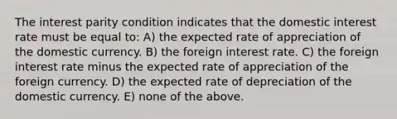 The interest parity condition indicates that the domestic interest rate must be equal to: A) the expected rate of appreciation of the domestic currency. B) the foreign interest rate. C) the foreign interest rate minus the expected rate of appreciation of the foreign currency. D) the expected rate of depreciation of the domestic currency. E) none of the above.