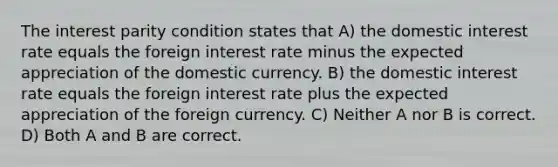 The interest parity condition states that A) the domestic interest rate equals the foreign interest rate minus the expected appreciation of the domestic currency. B) the domestic interest rate equals the foreign interest rate plus the expected appreciation of the foreign currency. C) Neither A nor B is correct. D) Both A and B are correct.