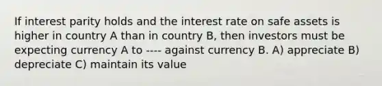 If interest parity holds and the interest rate on safe assets is higher in country A than in country B, then investors must be expecting currency A to ---- against currency B. A) appreciate B) depreciate C) maintain its value