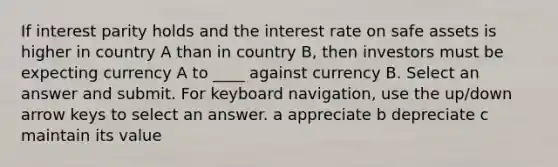 If interest parity holds and the interest rate on safe assets is higher in country A than in country B, then investors must be expecting currency A to ____ against currency B. Select an answer and submit. For keyboard navigation, use the up/down arrow keys to select an answer. a appreciate b depreciate c maintain its value