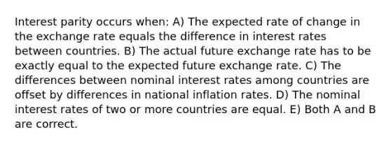 Interest parity occurs when: A) The expected rate of change in the exchange rate equals the difference in interest rates between countries. B) The actual future exchange rate has to be exactly equal to the expected future exchange rate. C) The differences between nominal interest rates among countries are offset by differences in national inflation rates. D) The nominal interest rates of two or more countries are equal. E) Both A and B are correct.