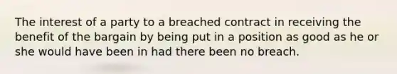 The interest of a party to a breached contract in receiving the benefit of the bargain by being put in a position as good as he or she would have been in had there been no breach.