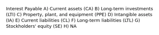 Interest Payable A) Current assets (CA) B) Long-term investments (LTI) C) Property, plant, and equipment (PPE) D) <a href='https://www.questionai.com/knowledge/kfaeAOzavC-intangible-assets' class='anchor-knowledge'>intangible assets</a> (IA) E) Current liabilities (CL) F) Long-term liabilities (LTL) G) Stockholders' equity (SE) H) NA