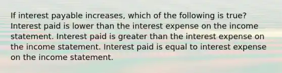 If interest payable increases, which of the following is true? Interest paid is lower than the interest expense on the income statement. Interest paid is greater than the interest expense on the income statement. Interest paid is equal to interest expense on the income statement.