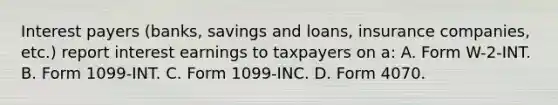 Interest payers (banks, savings and loans, insurance companies, etc.) report interest earnings to taxpayers on a: A. Form W-2-INT. B. Form 1099-INT. C. Form 1099-INC. D. Form 4070.