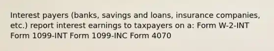 Interest payers (banks, savings and loans, insurance companies, etc.) report interest earnings to taxpayers on a: Form W-2-INT Form 1099-INT Form 1099-INC Form 4070