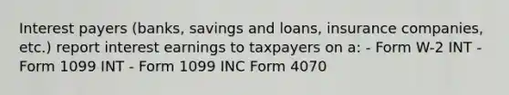 Interest payers (banks, savings and loans, insurance companies, etc.) report interest earnings to taxpayers on a: - Form W-2 INT - Form 1099 INT - Form 1099 INC Form 4070