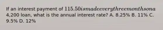 If an interest payment of 115.50 is made every three months on a4,200 loan, what is the annual interest rate? A. 8.25% B. 11% C. 9.5% D. 12%