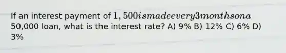 If an interest payment of 1,500 is made every 3 months on a50,000 loan, what is the interest rate? A) 9% B) 12% C) 6% D) 3%