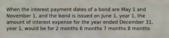 When the interest payment dates of a bond are May 1 and November 1, and the bond is issued on June 1, year 1, the amount of interest expense for the year ended December 31, year 1, would be for 2 months 6 months 7 months 8 months