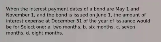 When the interest payment dates of a bond are May 1 and November 1, and the bond is issued on June 1, the amount of interest expense at December 31 of the year of issuance would be for Select one: a. two months. b. six months. c. seven months. d. eight months.