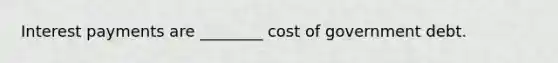 Interest payments are ________ cost of government debt.