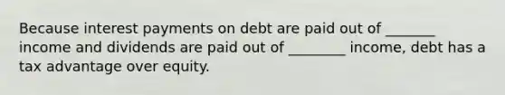 Because interest payments on debt are paid out of _______ income and dividends are paid out of ________ income, debt has a tax advantage over equity.