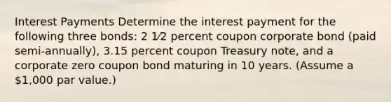 Interest Payments Determine the interest payment for the following three bonds: 2 1⁄2 percent coupon corporate bond (paid semi-annually), 3.15 percent coupon Treasury note, and a corporate zero coupon bond maturing in 10 years. (Assume a 1,000 par value.)