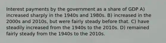 Interest payments by the government as a share of GDP A) increased sharply in the 1940s and 1980s. B) increased in the 2000s and 2010s, but were fairly steady before that. C) have steadily increased from the 1940s to the 2010s. D) remained fairly steady from the 1940s to the 2010s.