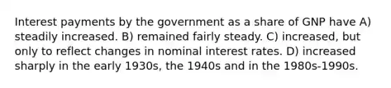 Interest payments by the government as a share of GNP have A) steadily increased. B) remained fairly steady. C) increased, but only to reflect changes in nominal interest rates. D) increased sharply in the early 1930s, the 1940s and in the 1980s-1990s.