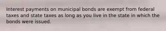 Interest payments on municipal bonds are exempt from federal taxes and state taxes as long as you live in the state in which the bonds were issued.