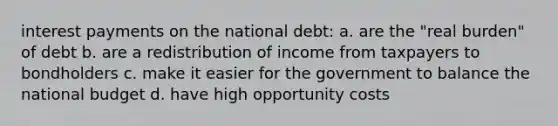 interest payments on the national debt: a. are the "real burden" of debt b. are a redistribution of income from taxpayers to bondholders c. make it easier for the government to balance the national budget d. have high opportunity costs