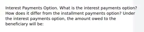 Interest Payments Option. What is the interest payments​ option? How does it differ from the installment payments​ option? Under the interest payments​ option, the amount owed to the beneficiary will​ be: