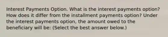 Interest Payments Option. What is the interest payments​ option? How does it differ from the installment payments​ option? Under the interest payments​ option, the amount owed to the beneficiary will​ be: ​(Select the best answer​ below.)