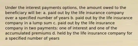 Under the interest payments options, the amount owed to the beneficiary will be: a. paid out by the life insurance company over a specified number of years b. paid out by the life insurance company in a lump sum c. paid out by the life insurance company in two payments: one of interest and one of the accumulated premiums d. held by the life insurance company for a specified number of years