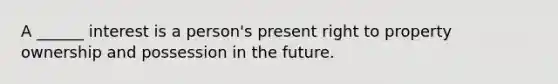 A ______ interest is a person's present right to property ownership and possession in the future.