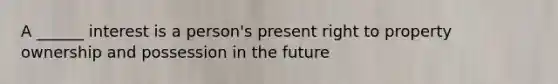 A ______ interest is a person's present right to property ownership and possession in the future