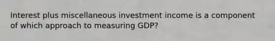 Interest plus miscellaneous investment income is a component of which approach to measuring GDP?