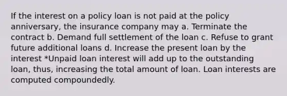 If the interest on a policy loan is not paid at the policy anniversary, the insurance company may a. Terminate the contract b. Demand full settlement of the loan c. Refuse to grant future additional loans d. Increase the present loan by the interest *Unpaid loan interest will add up to the outstanding loan, thus, increasing the total amount of loan. Loan interests are computed compoundedly.