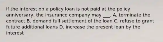 If the interest on a policy loan is not paid at the policy anniversary, the insurance company may ___. A. terminate the contract B. demand full settlement of the loan C. refuse to grant future additional loans D. increase the present loan by the interest