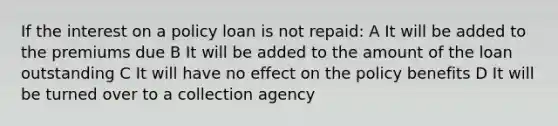 If the interest on a policy loan is not repaid: A It will be added to the premiums due B It will be added to the amount of the loan outstanding C It will have no effect on the policy benefits D It will be turned over to a collection agency