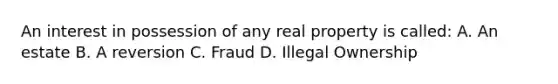 An interest in possession of any real property is called: A. An estate B. A reversion C. Fraud D. Illegal Ownership