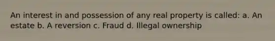 An interest in and possession of any real property is called: a. An estate b. A reversion c. Fraud d. Illegal ownership