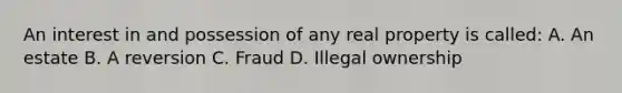 An interest in and possession of any real property is called: A. An estate B. A reversion C. Fraud D. Illegal ownership