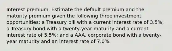 Interest premium. Estimate the default premium and the maturity premium given the following three investment​ opportunities: a Treasury bill with a current interest rate of 3.5​%; a Treasury bond with a​ twenty-year maturity and a current interest rate of 5.5%; and a​ AAA, corporate bond with a​ twenty-year maturity and an interest rate of 7.0%.