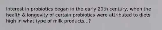 Interest in probiotics began in the early 20th century, when the health & longevity of certain probiotics were attributed to diets high in what type of milk products...?