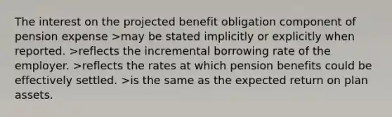 The interest on the projected benefit obligation component of pension expense >may be stated implicitly or explicitly when reported. >reflects the incremental borrowing rate of the employer. >reflects the rates at which pension benefits could be effectively settled. >is the same as the expected return on plan assets.