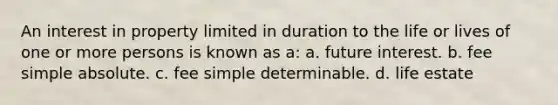 An interest in property limited in duration to the life or lives of one or more persons is known as a: a. future interest. b. fee simple absolute. c. fee simple determinable. d. life estate