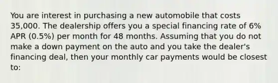 You are interest in purchasing a new automobile that costs 35,000. The dealership offers you a special financing rate of 6% APR (0.5%) per month for 48 months. Assuming that you do not make a down payment on the auto and you take the dealer's financing deal, then your monthly car payments would be closest to: