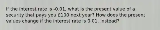 If the interest rate is -0.01, what is the present value of a security that pays you £100 next year? How does the present values change if the interest rate is 0.01, instead?