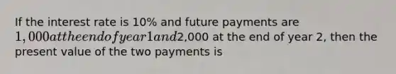 If the interest rate is 10% and future payments are 1,000 at the end of year 1 and2,000 at the end of year 2, then the present value of the two payments is