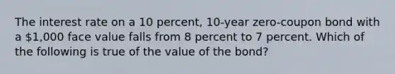 The interest rate on a 10 percent, 10-year zero-coupon bond with a 1,000 face value falls from 8 percent to 7 percent. Which of the following is true of the value of the bond?