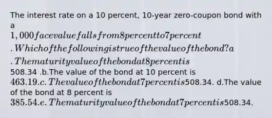 The interest rate on a 10 percent, 10-year zero-coupon bond with a 1,000 face value falls from 8 percent to 7 percent. Which of the following is true of the value of the bond? a.The maturity value of the bond at 8 percent is508.34 .b.The value of the bond at 10 percent is 463.19. c.The value of the bond at 7 percent is508.34. d.The value of the bond at 8 percent is 385.54. e.The maturity value of the bond at 7 percent is508.34.