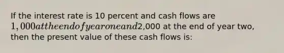 If the interest rate is 10 percent and cash flows are 1,000 at the end of year one and2,000 at the end of year two, then the present value of these cash flows is: