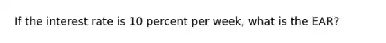 If the interest rate is 10 percent per week, what is the EAR?