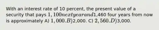 With an interest rate of 10 percent, the present value of a security that pays 1,100 next year and1,460 four years from now is approximately A) 1,000. B)2,000. C) 2,560. D)3,000.