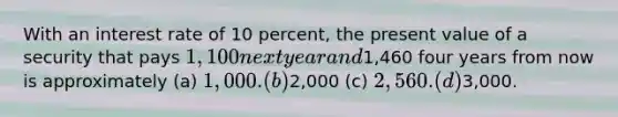 With an interest rate of 10 percent, the present value of a security that pays 1,100 next year and1,460 four years from now is approximately (a) 1,000. (b)2,000 (c) 2,560. (d)3,000.