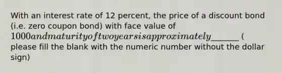 With an interest rate of 12 percent, the price of a discount bond (i.e. zero coupon bond) with face value of 1000 and maturity of two years is approximately_______ ( please fill the blank with the numeric number without the dollar sign)